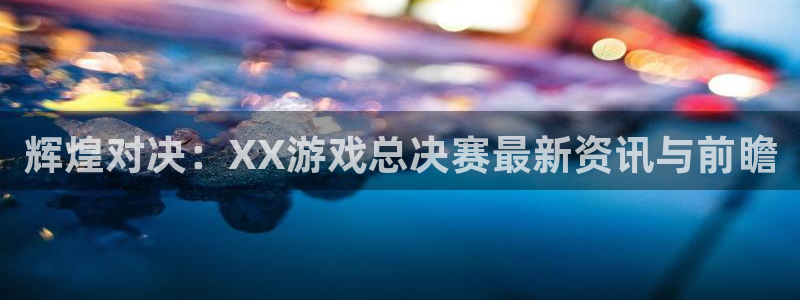 高德娱乐注册平台：辉煌对决：XX游戏总决赛最新资讯与前瞻